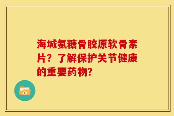 海城氨糖骨胶原软骨素片？了解保护关节健康的重要药物？