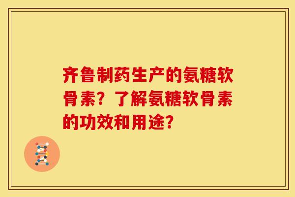 齐鲁制药生产的氨糖软骨素？了解氨糖软骨素的功效和用途？