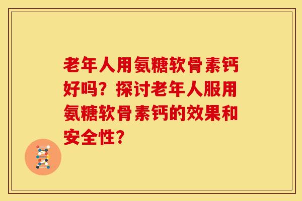 老年人用氨糖软骨素钙好吗？探讨老年人服用氨糖软骨素钙的效果和安全性？