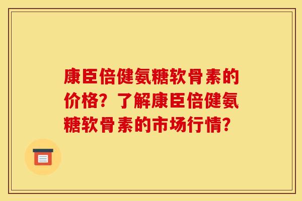 康臣倍健氨糖软骨素的价格？了解康臣倍健氨糖软骨素的市场行情？
