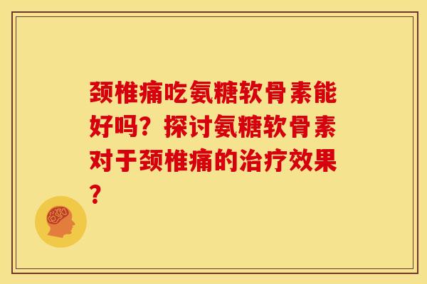颈椎痛吃氨糖软骨素能好吗？探讨氨糖软骨素对于颈椎痛的治疗效果？