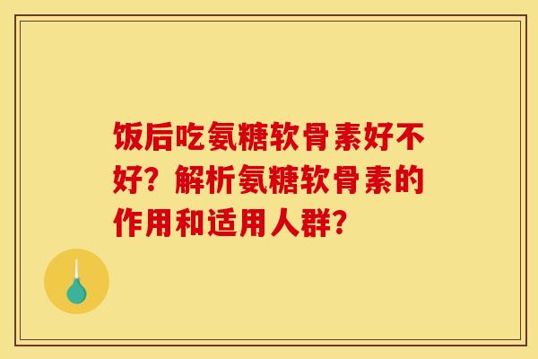 饭后吃氨糖软骨素好不好？解析氨糖软骨素的作用和适用人群？