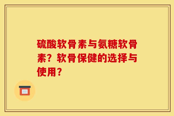 硫酸软骨素与氨糖软骨素？软骨保健的选择与使用？