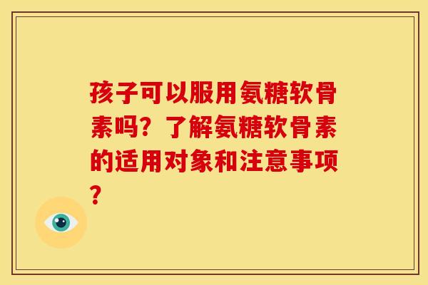 孩子可以服用氨糖软骨素吗？了解氨糖软骨素的适用对象和注意事项？