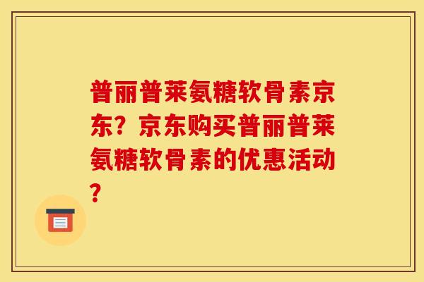 普丽普莱氨糖软骨素京东？京东购买普丽普莱氨糖软骨素的优惠活动？