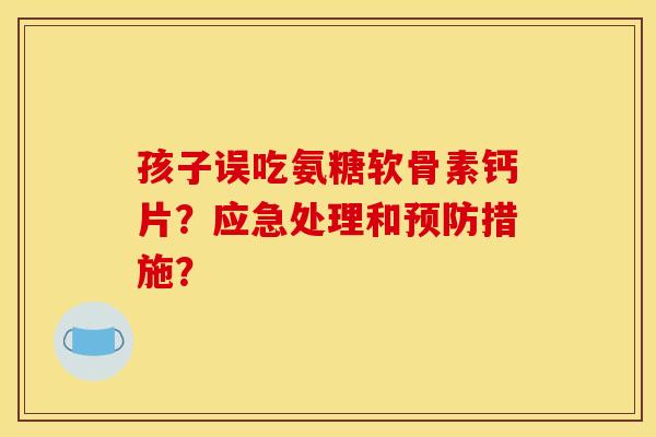 孩子误吃氨糖软骨素钙片？应急处理和预防措施？