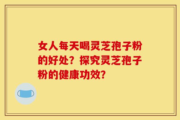 女人每天喝灵芝孢子粉的好处？探究灵芝孢子粉的健康功效？