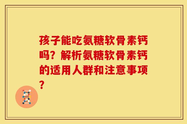 孩子能吃氨糖软骨素钙吗？解析氨糖软骨素钙的适用人群和注意事项？