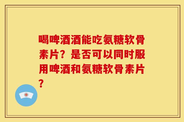喝啤酒酒能吃氨糖软骨素片？是否可以同时服用啤酒和氨糖软骨素片？