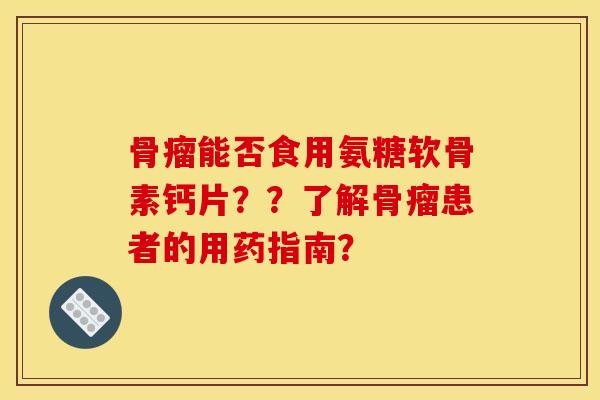 骨瘤能否食用氨糖软骨素钙片？？了解骨瘤患者的用药指南？