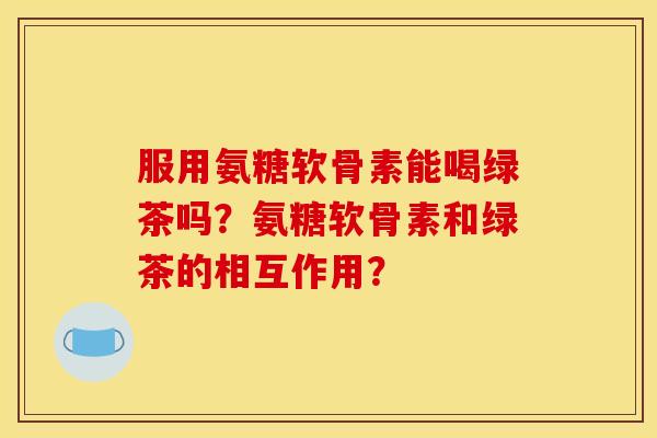 服用氨糖软骨素能喝绿茶吗？氨糖软骨素和绿茶的相互作用？