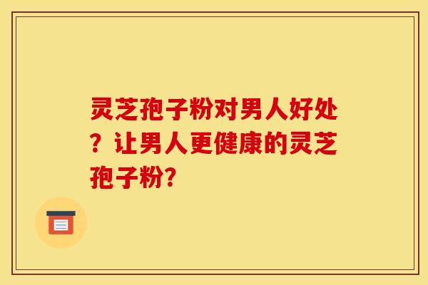 灵芝孢子粉对男人好处？让男人更健康的灵芝孢子粉？
