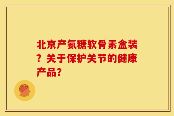 北京产氨糖软骨素盒装？关于保护关节的健康产品？