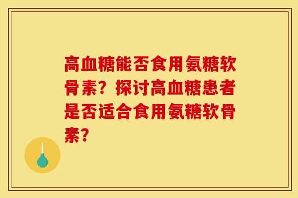 高血糖能否食用氨糖软骨素？探讨高血糖患者是否适合食用氨糖软骨素？
