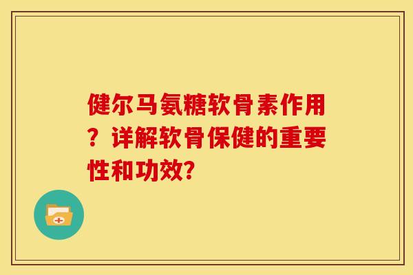 健尔马氨糖软骨素作用？详解软骨保健的重要性和功效？