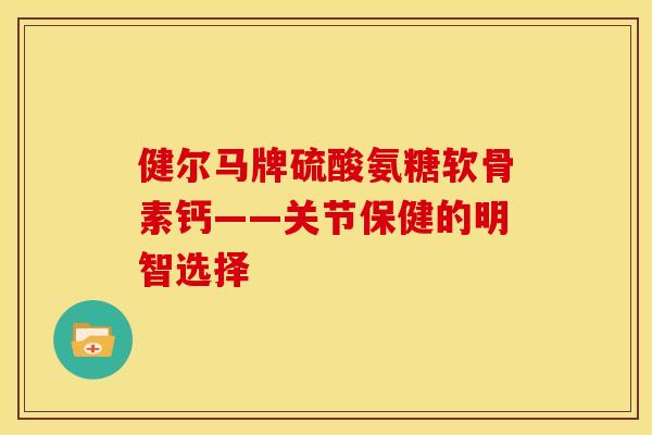健尔马牌硫酸氨糖软骨素钙——关节保健的明智选择
