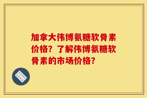 加拿大伟博氨糖软骨素价格？了解伟博氨糖软骨素的市场价格？