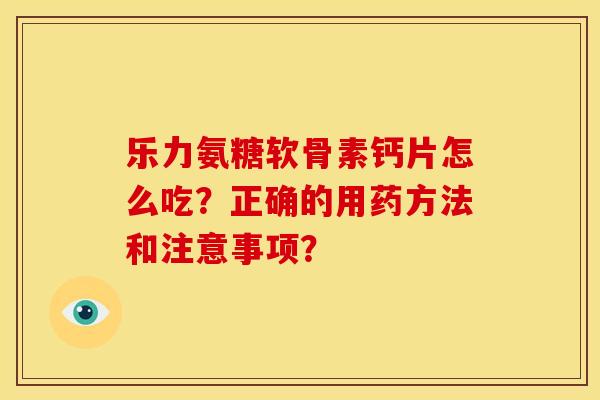 乐力氨糖软骨素钙片怎么吃？正确的用药方法和注意事项？