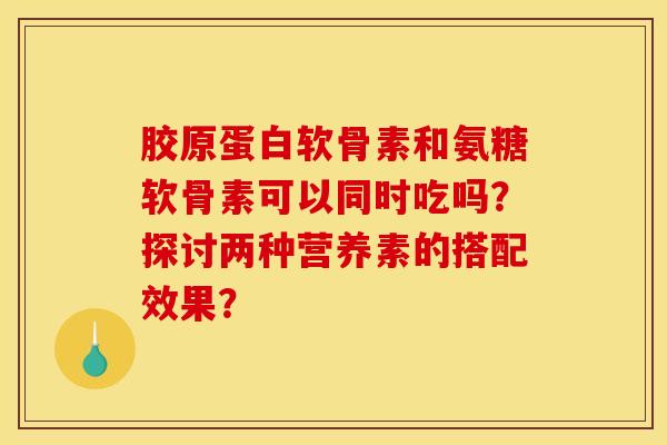 胶原蛋白软骨素和氨糖软骨素可以同时吃吗？探讨两种营养素的搭配效果？