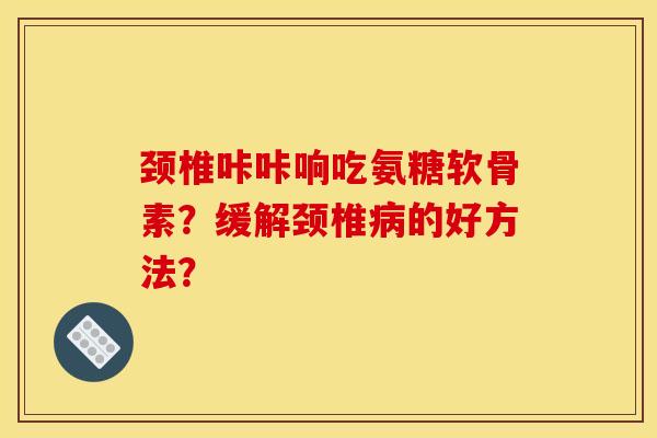 颈椎咔咔响吃氨糖软骨素？缓解颈椎病的好方法？