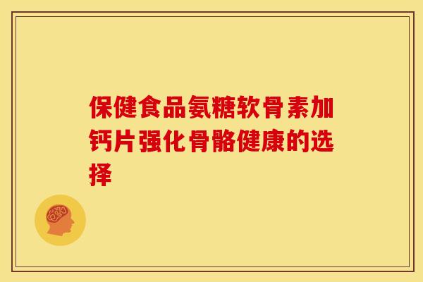 保健食品氨糖软骨素加钙片强化骨骼健康的选择