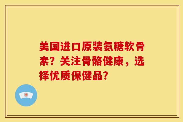 美国进口原装氨糖软骨素？关注骨骼健康，选择优质保健品？