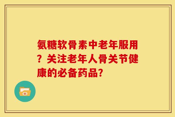 氨糖软骨素中老年服用？关注老年人骨关节健康的必备药品？