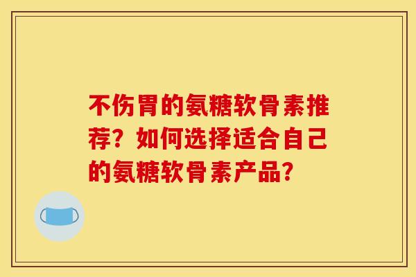 不伤胃的氨糖软骨素推荐？如何选择适合自己的氨糖软骨素产品？