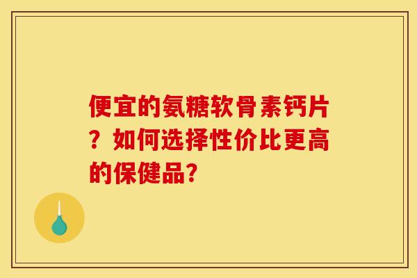 便宜的氨糖软骨素钙片？如何选择性价比更高的保健品？