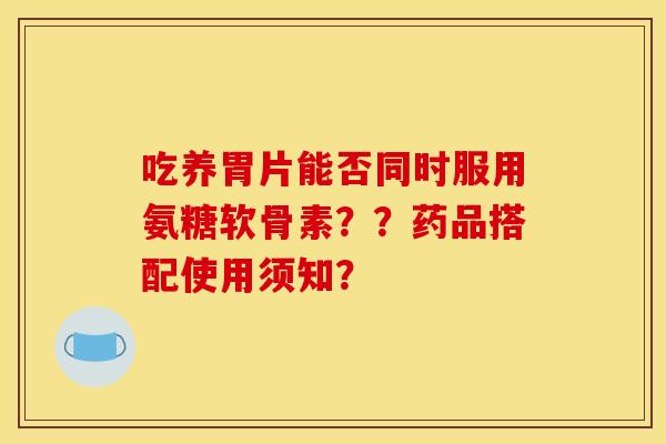 吃养胃片能否同时服用氨糖软骨素？？药品搭配使用须知？
