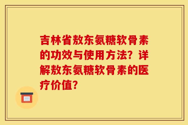 吉林省敖东氨糖软骨素的功效与使用方法？详解敖东氨糖软骨素的医疗价值？