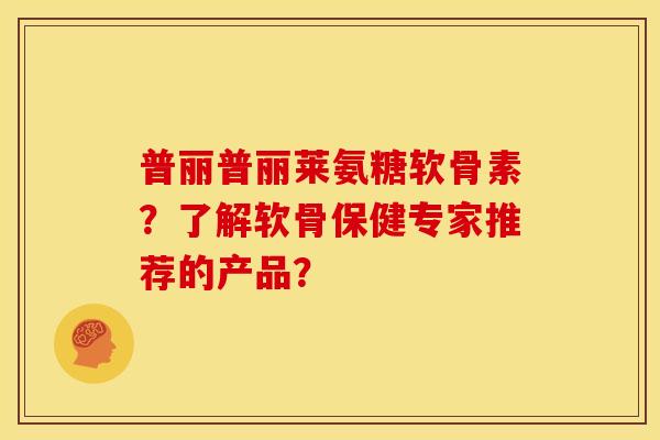 普丽普丽莱氨糖软骨素？了解软骨保健专家推荐的产品？