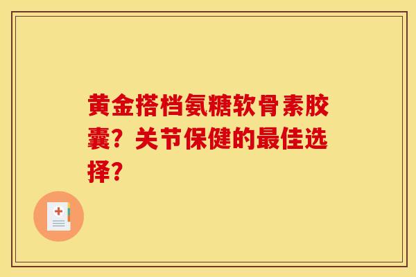 黄金搭档氨糖软骨素胶囊？关节保健的最佳选择？