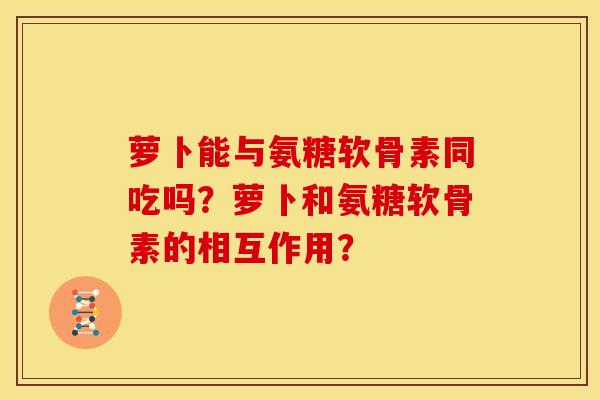 萝卜能与氨糖软骨素同吃吗？萝卜和氨糖软骨素的相互作用？