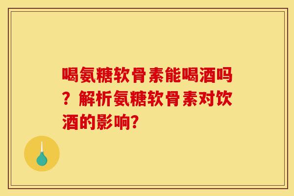 喝氨糖软骨素能喝酒吗？解析氨糖软骨素对饮酒的影响？