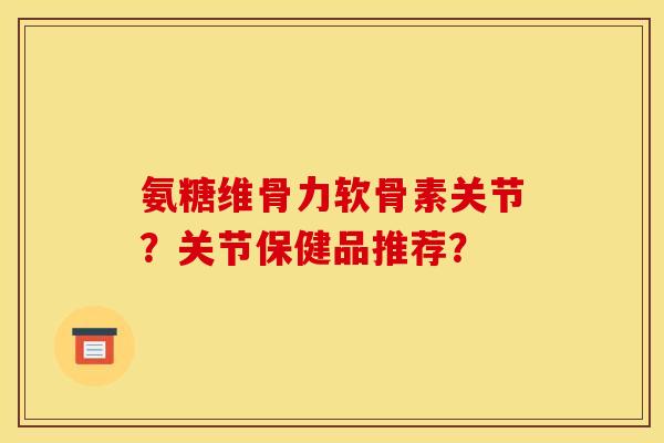 氨糖维骨力软骨素关节？关节保健品推荐？