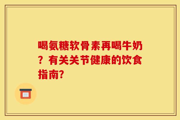 喝氨糖软骨素再喝牛奶？有关关节健康的饮食指南？