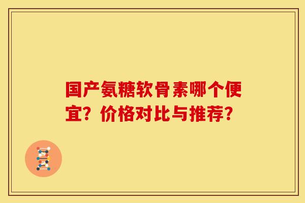 国产氨糖软骨素哪个便宜？价格对比与推荐？