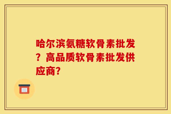 哈尔滨氨糖软骨素批发？高品质软骨素批发供应商？