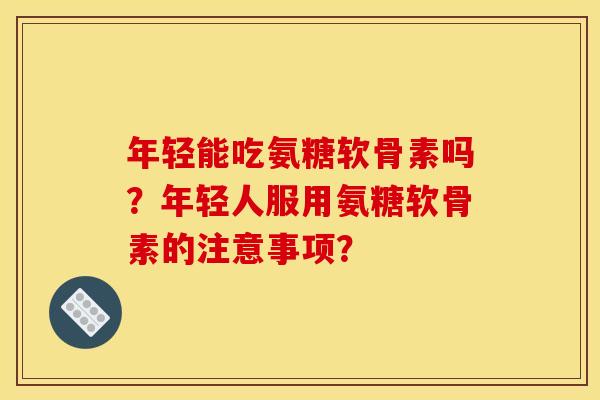 年轻能吃氨糖软骨素吗？年轻人服用氨糖软骨素的注意事项？