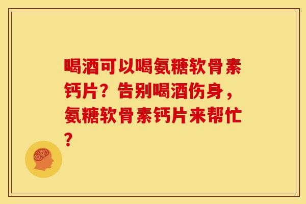 喝酒可以喝氨糖软骨素钙片？告别喝酒伤身，氨糖软骨素钙片来帮忙？