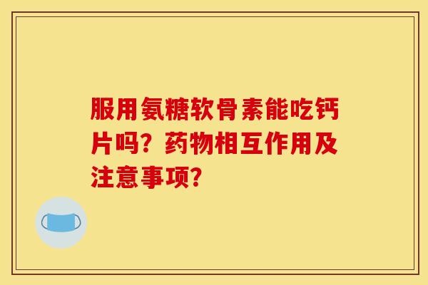 服用氨糖软骨素能吃钙片吗？药物相互作用及注意事项？