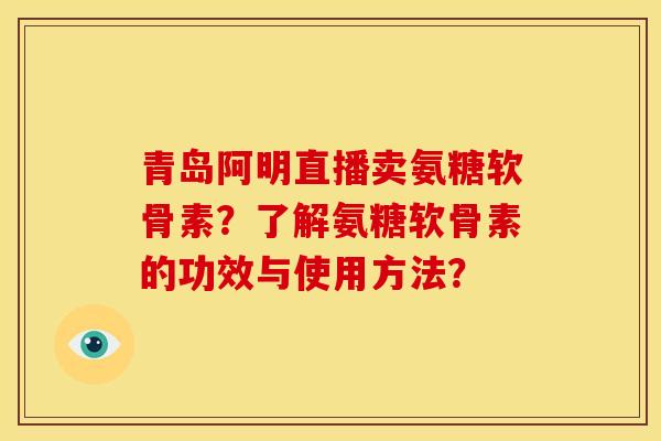 青岛阿明直播卖氨糖软骨素？了解氨糖软骨素的功效与使用方法？