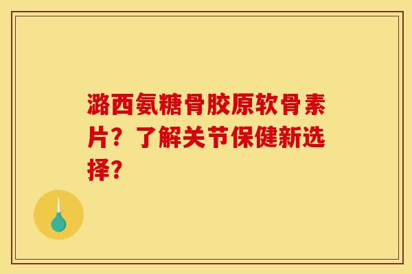 潞西氨糖骨胶原软骨素片？了解关节保健新选择？