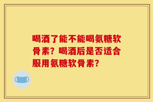 喝酒了能不能喝氨糖软骨素？喝酒后是否适合服用氨糖软骨素？