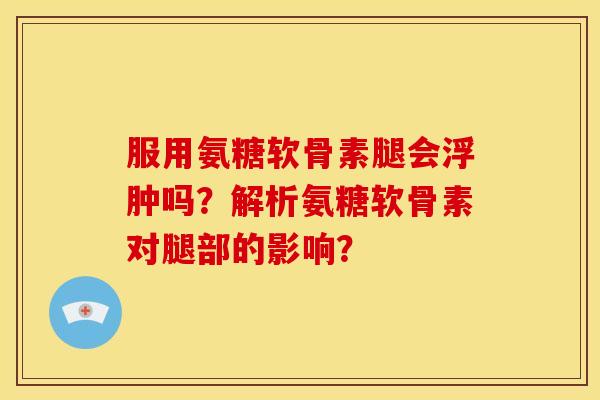 服用氨糖软骨素腿会浮肿吗？解析氨糖软骨素对腿部的影响？