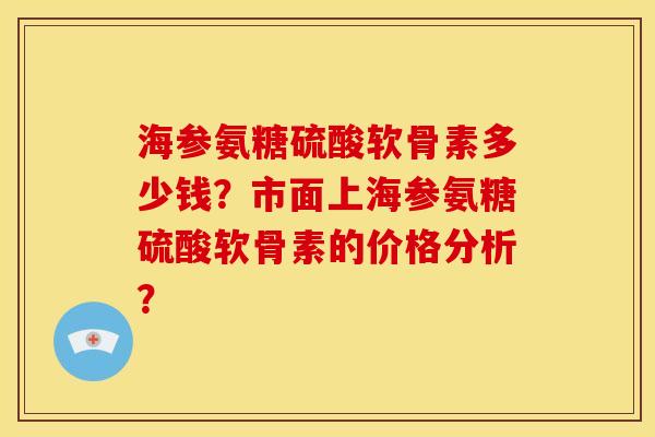 海参氨糖硫酸软骨素多少钱？市面上海参氨糖硫酸软骨素的价格分析？