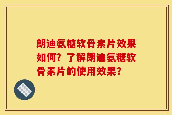 朗迪氨糖软骨素片效果如何？了解朗迪氨糖软骨素片的使用效果？