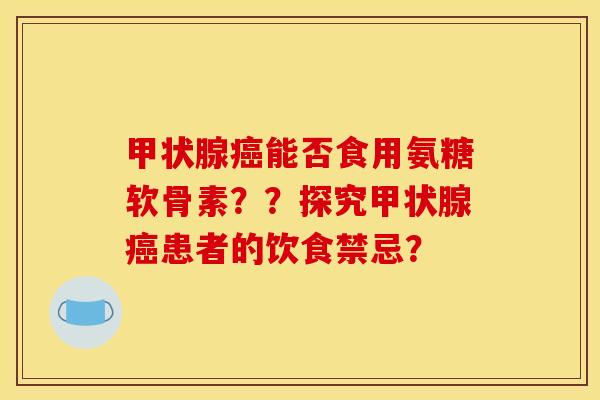 甲状腺癌能否食用氨糖软骨素？？探究甲状腺癌患者的饮食禁忌？