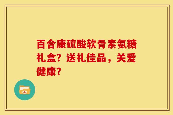 百合康硫酸软骨素氨糖礼盒？送礼佳品，关爱健康？